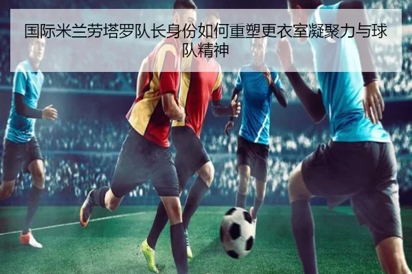 国际米兰劳塔罗队长身份如何重塑更衣室凝聚力与球队精神